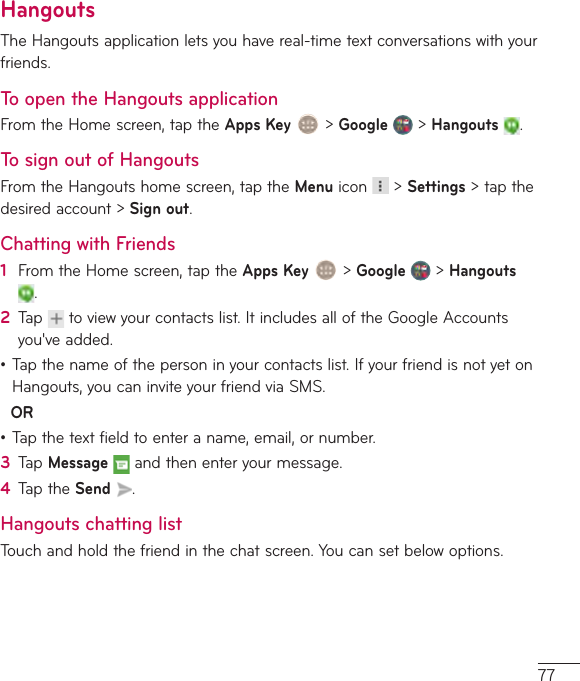 77HangoutsTheHangoutsapplicationletsyouhavereal-timetextconversationswithyourfriends.To open the Hangouts applicationFromtheHomescreen,taptheApps Key&gt;Google&gt;Hangouts .To sign out of HangoutsFromtheHangoutshomescreen,taptheMenuicon &gt;Settings&gt;tapthedesiredaccount&gt; Sign out.Chatting with Friends1  FromtheHomescreen,taptheApps Key&gt;Google&gt;Hangouts.2  Tap toviewyourcontactslist.ItincludesalloftheGoogleAccountsyou&apos;veadded.•Tapthenameofthepersoninyourcontactslist.IfyourfriendisnotyetonHangouts,youcaninviteyourfriendviaSMS.OR•Tapthetextfieldtoenteraname,email,ornumber.3  TapMessageandthenenteryourmessage.4  TaptheSend .Hangouts chatting listTouchandholdthefriendinthechatscreen.Youcansetbelowoptions.