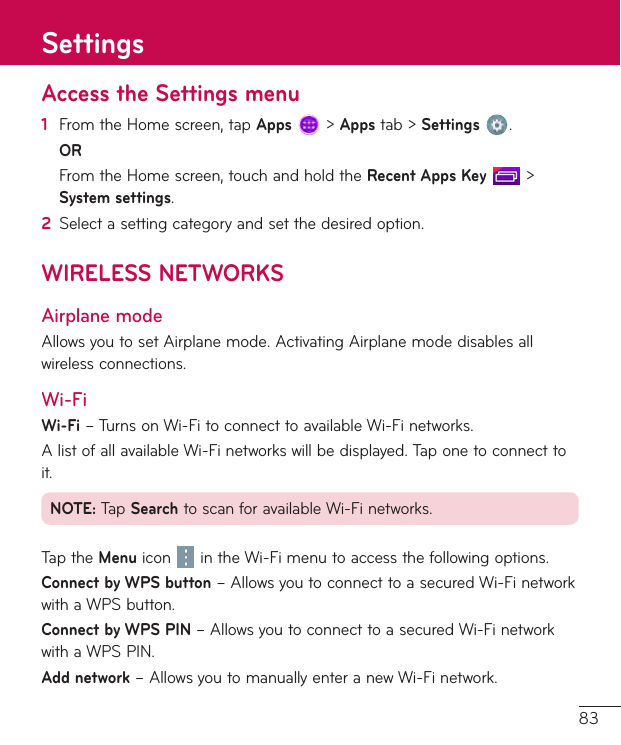 83Access the Settings menu1  FromtheHomescreen,tapApps&gt;Appstab&gt;Settings .OR FromtheHomescreen,touchandholdtheRecent Apps Key&gt;System settings.2  Selectasettingcategoryandsetthedesiredoption.WIRELESS NETWORKSAirplane modeAllowsyoutosetAirplanemode.ActivatingAirplanemodedisablesallwirelessconnections.Wi-FiWi-Fi–TurnsonWi-FitoconnecttoavailableWi-Finetworks.AlistofallavailableWi-Finetworkswillbedisplayed.Taponetoconnecttoit.NOTE:TapSearchtoscanforavailableWi-Finetworks.TaptheMenu icon intheWi-Fimenutoaccessthefollowingoptions.Connect by WPS button–AllowsyoutoconnecttoasecuredWi-FinetworkwithaWPSbutton.Connect by WPS PIN –AllowsyoutoconnecttoasecuredWi-FinetworkwithaWPSPIN.Add network–AllowsyoutomanuallyenteranewWi-Finetwork.Settings