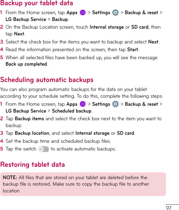 97Backup your tablet data1  FromtheHomescreen,tapApps&gt;Settings&gt;Backup &amp; reset&gt;LG Backup Service&gt;Backup.2  OntheBackupLocationscreen,touchInternal storageorSD card,thentapNext.3  SelectthecheckboxfortheitemsyouwanttobackupandselectNext.4  Readtheinformationpresentedonthescreen,thentapStart.5  Whenallselectedfileshavebeenbackedup,youwillseethemessageBack up completed.Scheduling automatic backupsYoucanalsoprogramautomaticbackupsforthedataonyourtabletaccordingtoyourschedulesetting.Todothis,completethefollowingsteps:1  FromtheHomescreen,tapApps&gt;Settings&gt;Backup &amp; reset&gt;LG Backup Service&gt;Scheduled backup.2  TapBackup itemsandselectthecheckboxnexttotheitemyouwanttobackup.3  TapBackup location,andselectInternal storageorSD card.4  Setthebackuptimeandscheduledbackupfiles.5  Taptheswitch toactivateautomaticbackups.Restoring tablet dataNOTE:Allfilesthatarestoredonyourtabletaredeletedbeforethebackupfileisrestored.Makesuretocopythebackupfiletoanotherlocation.
