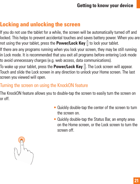 21Locking and unlocking the screenIf you do not use the tablet for a while, the screen will be automatically turned off and locked. This helps to prevent accidental touches and saves battery power. When you are not using the your tablet, press the Power/Lock Key   to lock your tablet. If there are any programs running when you lock your screen, they may be still running in Lock mode. It is recommended that you exit all programs before entering Lock mode to avoid unnecessary charges (e.g. web access, data communications).To wake up your tablet, press the Power/Lock Key  . The Lock screen will appear. Touch and slide the Lock screen in any direction to unlock your Home screen. The last screen you viewed will open.Turning the screen on using the KnockON featureThe KnockON feature allows you to double-tap the screen to easily turn the screen on or off. • Quickly double-tap the center of the screen to turn the screen on.• Quickly double-tap the Status Bar, an empty area on the Home screen, or the Lock screen to turn the screen off.Getting to know your device