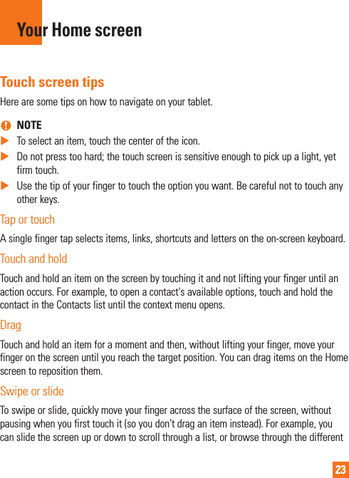 23Your Home screenTouch screen tipsHere are some tips on how to navigate on your tablet. nNOTE XTo select an item, touch the center of the icon. XDo not press too hard; the touch screen is sensitive enough to pick up a light, yet firm touch. XUse the tip of your finger to touch the option you want. Be careful not to touch any other keys.Tap or touchA single finger tap selects items, links, shortcuts and letters on the on-screen keyboard.Touch and holdTouch and hold an item on the screen by touching it and not lifting your finger until an action occurs. For example, to open a contact&apos;s available options, touch and hold the contact in the Contacts list until the context menu opens.DragTouch and hold an item for a moment and then, without lifting your finger, move your finger on the screen until you reach the target position. You can drag items on the Home screen to reposition them.Swipe or slideTo swipe or slide, quickly move your finger across the surface of the screen, without pausing when you first touch it (so you don’t drag an item instead). For example, you can slide the screen up or down to scroll through a list, or browse through the different 