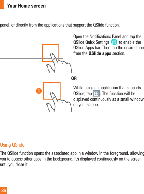 36panel, or directly from the applications that support the QSlide function.Open the Notifications Panel and tap the QSlide Quick Settings  to enable the QSlide Apps bar. Then tap the desired app from the QSlide apps section.ORWhile using an application that supports QSlide, tap  . The function will be displayed continuously as a small window on your screen.Using QSlideThe QSlide function opens the associated app in a window in the foreground, allowing you to access other apps in the background. It’s displayed continuously on the screen until you close it.Your Home screen