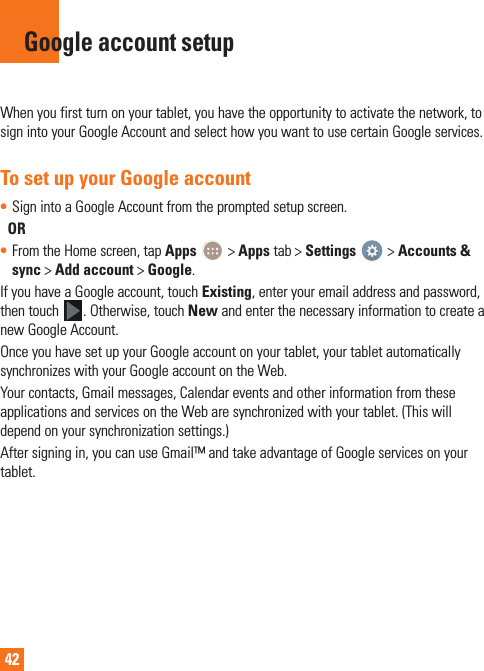 42When you first turn on your tablet, you have the opportunity to activate the network, to sign into your Google Account and select how you want to use certain Google services. To set up your Google account• Sign into a Google Account from the prompted setup screen.  OR • From the Home screen, tap Apps   &gt; Apps tab &gt; Settings   &gt; Accounts &amp; sync &gt; Add account &gt; Google.If you have a Google account, touch Existing, enter your email address and password, then touch  . Otherwise, touch New and enter the necessary information to create a new Google Account.Once you have set up your Google account on your tablet, your tablet automatically synchronizes with your Google account on the Web.Your contacts, Gmail messages, Calendar events and other information from these applications and services on the Web are synchronized with your tablet. (This will depend on your synchronization settings.)After signing in, you can use Gmail™ and take advantage of Google services on your tablet.Google account setup