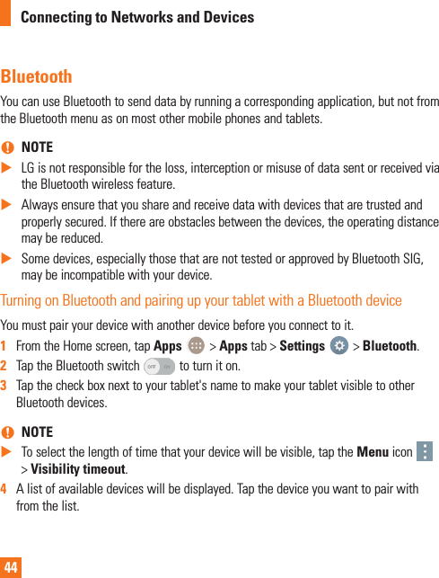 44BluetoothYou can use Bluetooth to send data by running a corresponding application, but not from the Bluetooth menu as on most other mobile phones and tablets.  nNOTE XLG is not responsible for the loss, interception or misuse of data sent or received via the Bluetooth wireless feature. XAlways ensure that you share and receive data with devices that are trusted and properly secured. If there are obstacles between the devices, the operating distance may be reduced. XSome devices, especially those that are not tested or approved by Bluetooth SIG, may be incompatible with your device.Turning on Bluetooth and pairing up your tablet with a Bluetooth deviceYou must pair your device with another device before you connect to it.1  From the Home screen, tap Apps   &gt; Apps tab &gt; Settings   &gt; Bluetooth.2  Tap the Bluetooth switch   to turn it on.3  Tap the check box next to your tablet&apos;s name to make your tablet visible to other Bluetooth devices. nNOTE XTo select the length of time that your device will be visible, tap the Menu icon   &gt; Visibility timeout.4  A list of available devices will be displayed. Tap the device you want to pair with from the list.Connecting to Networks and Devices