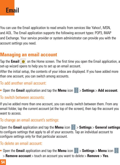 54You can use the Email application to read emails from services like Yahoo!, MSN, and AOL. The Email application supports the following account types: POP3, IMAP and Exchange. Your service provider or system administrator can provide you with the account settings you need.Managing an email accountTap the Email   on the Home screen. The first time you open the Email application, a set-up wizard opens to help you to set up an email account.After the initial setup, the contents of your inbox are displayed. If you have added more than one account, you can switch among accounts.To add another email account:• Open the Email application and tap the Menu icon   &gt; Settings &gt; Add account.To switch between accounts:If you&apos;ve added more than one account, you can easily switch between them. From any email folder, tap the current account (at the top of the screen), then tap the account you want to access.To change an email account’s settings:Open the Email application and tap the Menu icon   &gt; Settings &gt; General settings to configure settings that apply to all of your accounts. Tap an individual account to configure settings only for that particular account.To delete an email account:• Open the Email application and tap the Menu icon   &gt; Settings &gt; Menu icon   &gt; Remove account &gt; touch an account you want to delete &gt; Remove &gt; Yes.Email