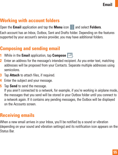 55Working with account foldersOpen the Email application and tap the Menu icon   and select Folders. Each account has an Inbox, Outbox, Sent and Drafts folder. Depending on the features supported by your account’s service provider, you may have additional folders.Composing and sending email1  While in the Email application, tap Compose  .2  Enter an address for the message’s intended recipient. As you enter text, matching addresses will be proposed from your Contacts. Separate multiple addresses using semicolons.3  Tap Attach to attach files, if required.4  Enter the subject and your message.5  Tap Send to send the message.If you aren’t connected to a network, for example, if you’re working in airplane mode, the messages that you send will be stored in your Outbox folder until you connect to a network again. If it contains any pending messages, the Outbox will be displayed on the Accounts screen.Receiving emailsWhen a new email arrives in your Inbox, you&apos;ll be notified by a sound or vibration (depending on your sound and vibration settings) and its notification icon appears on the Status Bar.Email