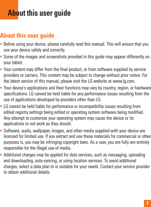 7About this user guide• Before using your device, please carefully read this manual. This will ensure that you use your device safely and correctly.• Some of the images and screenshots provided in this guide may appear differently on your tablet.• Your content may differ from the final product, or from software supplied by service providers or carriers, This content may be subject to change without prior notice. For the latest version of this manual, please visit the LG website at www.lg.com.• Your device&apos;s applications and their functions may vary by country, region, or hardware specifications. LG cannot be held liable for any performance issues resulting from the use of applications developed by providers other than LG.• LG cannot be held liable for performance or incompatibility issues resulting from edited registry settings being edited or operating system software being modified. Any attempt to customize your operating system may cause the device or its applications to not work as they should.• Software, audio, wallpaper, images, and other media supplied with your device are licensed for limited use. If you extract and use these materials for commercial or other purposes is, you may be infringing copyright laws. As a user, you are fully are entirely responsible for the illegal use of media.• Additional charges may be applied for data services, such as messaging, uploading and downloading, auto-syncing, or using location services. To avoid additional charges, select a data plan to is suitable for your needs. Contact your service provider to obtain additional details.About this user guide