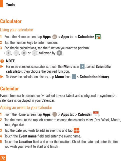 72CalculatorUsing your calculator1  From the Home screen, tap Apps   &gt; Apps tab &gt; Calculator  .2  Tap the number keys to enter numbers.3  For simple calculations, tap the function you want to perform  ( ,  ,   or  ) followed by  . nNOTE XFor more complex calculations, touch the Menu icon  , select Scientific calculator, then choose the desired function. XTo view the calculation history, tap Menu icon   &gt; Calculation history.CalendarEvents from each account you’ve added to your tablet and configured to synchronize calendars is displayed in your Calendar.Adding an event to your calendar1  From the Home screen, tap Apps   &gt; Apps tab &gt; Calendar  .2  Tap the menu at the top left corner to change the calendar view (Day, Week, Month, Year, Agenda).3  Tap the date you wish to add an event to and tap  .4  Touch the Event name field and enter the event name.5  Touch the Location field and enter the location. Check the date and enter the time you wish your event to start and finish.Tools