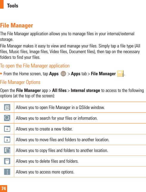 74File ManagerThe File Manager application allows you to manage files in your internal/external storage.File Manager makes it easy to view and manage your files. Simply tap a file type (All files, Music files, Image files, Video files, Document files), then tap on the necessary folders to find your files.To open the File Manager application• From the Home screen, tap Apps   &gt; Apps tab &gt; File Manager  .File Manager OptionsOpen the File Manager app &gt; All files &gt; Internal storage to access to the following options (at the top of the screen):Allows you to open File Manager in a QSlide window.Allows you to search for your files or information.Allows you to create a new folder.Allows you to move files and folders to another location.Allows you to copy files and folders to another location.Allows you to delete files and folders.Allows you to access more options.Tools