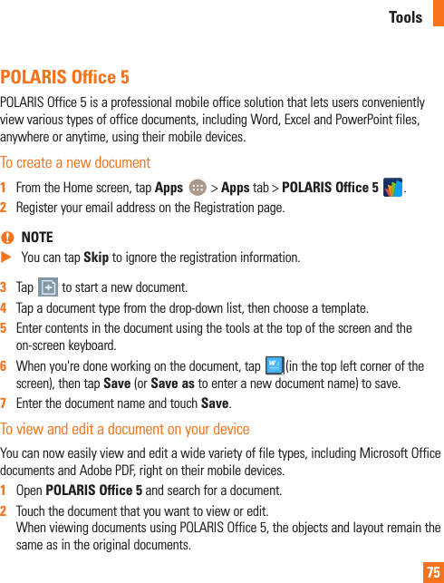 75POLARIS Office 5POLARIS Office 5 is a professional mobile office solution that lets users conveniently view various types of office documents, including Word, Excel and PowerPoint files, anywhere or anytime, using their mobile devices.To create a new document1  From the Home screen, tap Apps   &gt; Apps tab &gt; POLARIS Office 5  .2  Register your email address on the Registration page. nNOTE XYou can tap Skip to ignore the registration information.3  Tap   to start a new document.4  Tap a document type from the drop-down list, then choose a template.5  Enter contents in the document using the tools at the top of the screen and the on-screen keyboard.6  When you&apos;re done working on the document, tap  (in the top left corner of the screen), then tap Save (or Save as to enter a new document name) to save.7  Enter the document name and touch Save.To view and edit a document on your deviceYou can now easily view and edit a wide variety of file types, including Microsoft Office documents and Adobe PDF, right on their mobile devices. 1  Open POLARIS Office 5 and search for a document.2  Touch the document that you want to view or edit. When viewing documents using POLARIS Office 5, the objects and layout remain the same as in the original documents. Tools