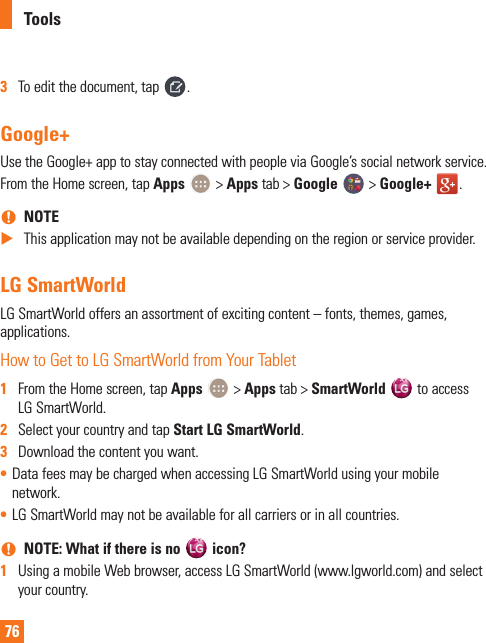 763  To edit the document, tap  .Google+Use the Google+ app to stay connected with people via Google’s social network service.From the Home screen, tap Apps   &gt; Apps tab &gt; Google   &gt; Google+  . nNOTE XThis application may not be available depending on the region or service provider.LG SmartWorldLG SmartWorld offers an assortment of exciting content – fonts, themes, games, applications.How to Get to LG SmartWorld from Your Tablet1  From the Home screen, tap Apps   &gt; Apps tab &gt; SmartWorld   to access LG SmartWorld.2  Select your country and tap Start LG SmartWorld.3  Download the content you want.• Data fees may be charged when accessing LG SmartWorld using your mobile network. • LG SmartWorld may not be available for all carriers or in all countries. nNOTE: What if there is no   icon?1  Using a mobile Web browser, access LG SmartWorld (www.lgworld.com) and select your country.Tools