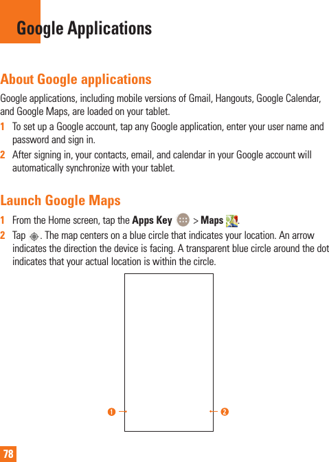 78Google ApplicationsAbout Google applicationsGoogle applications, including mobile versions of Gmail, Hangouts, Google Calendar, and Google Maps, are loaded on your tablet.1  To set up a Google account, tap any Google application, enter your user name and password and sign in.2  After signing in, your contacts, email, and calendar in your Google account will automatically synchronize with your tablet.Launch Google Maps1  From the Home screen, tap the Apps Key   &gt; Maps . 2  Tap  . The map centers on a blue circle that indicates your location. An arrow indicates the direction the device is facing. A transparent blue circle around the dot indicates that your actual location is within the circle.