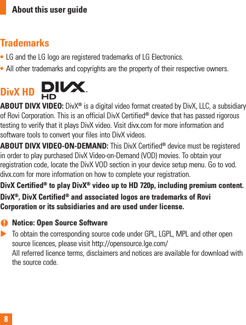 8Trademarks• LG and the LG logo are registered trademarks of LG Electronics.• All other trademarks and copyrights are the property of their respective owners.DivX HDABOUT DIVX VIDEO: DivX® is a digital video format created by DivX, LLC, a subsidiary of Rovi Corporation. This is an official DivX Certified® device that has passed rigorous testing to verify that it plays DivX video. Visit divx.com for more information and software tools to convert your files into DivX videos. ABOUT DIVX VIDEO-ON-DEMAND: This DivX Certified® device must be registered in order to play purchased DivX Video-on-Demand (VOD) movies. To obtain your registration code, locate the DivX VOD section in your device setup menu. Go to vod.divx.com for more information on how to complete your registration.DivX Certified® to play DivX® video up to HD 720p, including premium content.DivX®, DivX Certified® and associated logos are trademarks of Rovi Corporation or its subsidiaries and are used under license. nNotice: Open Source Software XTo obtain the corresponding source code under GPL, LGPL, MPL and other open source licences, please visit http://opensource.lge.com/ All referred licence terms, disclaimers and notices are available for download with the source code.About this user guide