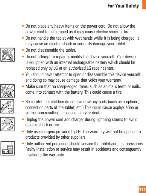 111For Your Safety• Do not place any heavy items on the power cord. Do not allow the power cord to be crimped as it may cause electric shock or fire.• Do not handle the tablet with wet hands while it is being charged. It may cause an electric shock or seriously damage your tablet.• Do not disassemble the tablet.• Do not attempt to repair or modify the device yourself. Your device is equipped with an internal rechargeable battery which should be replaced only by LG or an authorized LG repair center. • You should never attempt to open or disassemble this device yourself and doing so may cause damage that voids your warranty.• Make sure that no sharp-edged items, such as animal’s teeth or nails, come into contact with the battery. This could cause a fire.• Be careful that children do not swallow any parts (such as earphone, connection parts of the tablet, etc.) This could cause asphyxiation or suffocation resulting in serious injury or death.• Unplug the power cord and charger during lightning storms to avoid electric shock or fire.• Only use chargers provided by LG. The warranty will not be applied to products provided by other suppliers.• Only authorized personnel should service the tablet and its accessories. Faulty installation or service may result in accidents and consequently invalidate the warranty.
