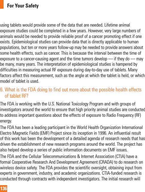136For Your Safetyusing tablets would provide some of the data that are needed. Lifetime animal exposure studies could be completed in a few years. However, very large numbers of animals would be needed to provide reliable proof of a cancer promoting effect if one exists. Epidemiological studies can provide data that is directly applicable to human populations, but ten or more years follow-up may be needed to provide answers about some health effects, such as cancer. This is because the interval between the time of exposure to a cancer-causing agent and the time tumors develop — if they do — may be many, many years. The interpretation of epidemiological studies is hampered by difficulties in measuring actual RF exposure during day-to-day use of tablets. Many factors affect this measurement, such as the angle at which the tablet is held, or which model of tablet is used.6.  What is the FDA doing to find out more about the possible health effects of tablet RF?The FDA is working with the U.S. National Toxicology Program and with groups of investigators around the world to ensure that high priority animal studies are conducted to address important questions about the effects of exposure to Radio Frequency (RF) energy. The FDA has been a leading participant in the World Health Organization International Electro Magnetic Fields (EMF) Project since its inception in 1996. An influential result of this work has been the development of a detailed agenda of research needs that has driven the establishment of new research programs around the world. The project has also helped develop a series of public information documents on EMF issues. The FDA and the Cellular Telecommunications &amp; Internet Association (CTIA) have a formal Cooperative Research And Development Agreement (CRADA) to do research on wireless device safety. The FDA provides the scientific oversight, obtaining input from experts in government, industry, and academic organizations. CTIA-funded research is conducted through contracts with independent investigators. The initial research will 