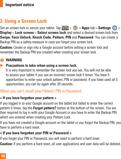 103.  Using a Screen LockSet an screen lock to secure your tablet. Tap   &gt;   &gt; Apps tab &gt; Settings   &gt; Display &gt; Lock screen &gt; Select screen lock and select a desired screen lock from Swipe, Face Unlock, Knock Code, Pattern, PIN and Password. You can create a Backup PIN as a safety measure in case you forget your screen lock.Caution: Create or sign into a Google account before setting a screen lock and remember the Backup PIN you created when creating your screen lock. nWARNING XPrecautions to take when using a screen lock. It is very important to remember the screen lock you set. You will not be able to access your tablet if you use an incorrect screen lock 5 times. You have 5 opportunities to enter your unlock pattern, PIN or password. If you have used all 5 opportunities, you can try again after 30 seconds.When you can’t recall your Pattern, PIN or Password:&lt; If you have forgotten your pattern &gt;If you logged in to your Google account on the tablet but failed to enter the correct pattern 5 times, tap the Forgot pattern? button at the bottom of the screen. You are then required to log in with your Google Account or you have to enter the Backup PIN which you entered when creating your Pattern Lock.If you have not created a Google account on the tablet or you forgot the Backup PIN, you have to perform a hard reset.&lt; If you have forgotten your PIN or Password &gt;If you forget your PIN or Password, you will need to perform a hard reset.Caution: If you perform a hard reset, all user applications and user data will be deleted.Important notice
