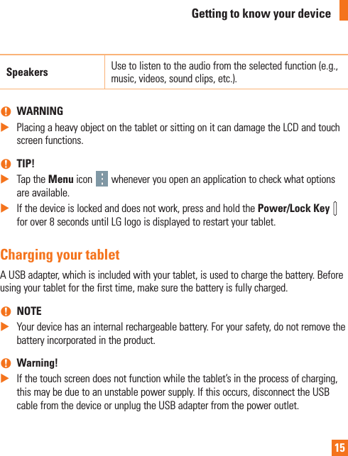 15Speakers Use to listen to the audio from the selected function (e.g., music, videos, sound clips, etc.). nWARNING XPlacing a heavy object on the tablet or sitting on it can damage the LCD and touch screen functions.  nTIP! XTap the Menu icon   whenever you open an application to check what options are available. XIf the device is locked and does not work, press and hold the Power/Lock Key   for over 8 seconds until LG logo is displayed to restart your tablet.Charging your tabletA USB adapter, which is included with your tablet, is used to charge the battery. Before using your tablet for the first time, make sure the battery is fully charged. nNOTE XYour device has an internal rechargeable battery. For your safety, do not remove the battery incorporated in the product. nWarning!  XIf the touch screen does not function while the tablet’s in the process of charging, this may be due to an unstable power supply. If this occurs, disconnect the USB cable from the device or unplug the USB adapter from the power outlet.Getting to know your device