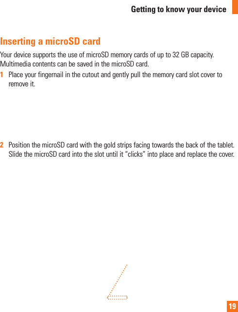 19Inserting a microSD cardYour device supports the use of microSD memory cards of up to 32 GB capacity. Multimedia contents can be saved in the microSD card.1   Place your fingernail in the cutout and gently pull the memory card slot cover to remove it.2  Position the microSD card with the gold strips facing towards the back of the tablet. Slide the microSD card into the slot until it “clicks” into place and replace the cover.Getting to know your device