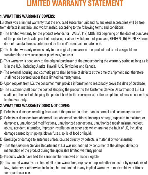 1. WHAT THIS WARRANTY COVERS:LG offers you a limited warranty that the enclosed subscriber unit and its enclosed accessories will be free from defects in material and workmanship, according to the following terms and conditions:(1)  The limited warranty for the product extends for TWELVE (12) MONTHS beginning on the date of purchase of the product with valid proof of purchase, or absent valid proof of purchase, FIFTEEN (15) MONTHS from date of manufacture as determined by the unit’s manufacture date code.(2)  The limited warranty extends only to the original purchaser of the product and is not assignable or transferable to any subsequent purchaser/end user.(3)  This warranty is good only to the original purchaser of the product during the warranty period as long as it is in the U.S., including Alaska, Hawaii, U.S. Territories and Canada.(4)  The external housing and cosmetic parts shall be free of defects at the time of shipment and, therefore, shall not be covered under these limited warranty terms.(5)  Upon request from LG, the consumer must provide information to reasonably prove the date of purchase.(6)  The customer shall bear the cost of shipping the product to the Customer Service Department of LG. LG shall bear the cost of shipping the product back to the consumer after the completion of service under this limited warranty.2. WHAT THIS WARRANTY DOES NOT COVER:(1)  Defects or damages resulting from use of the product in other than its normal and customary manner.(2)  Defects or damages from abnormal use, abnormal conditions, improper storage, exposure to moisture or dampness, unauthorized modifications, unauthorized connections, unauthorized repair, misuse, neglect, abuse, accident, alteration, improper installation, or other acts which are not the fault of LG, including damage caused by shipping, blown fuses, spills of food or liquid.(3)  Breakage or damage to antennas unless caused directly by defects in material or workmanship.(4)  That the Customer Service Department at LG was not notified by consumer of the alleged defect or malfunction of the product during the applicable limited warranty period.(5) Products which have had the serial number removed or made illegible.(6)  This limited warranty is in lieu of all other warranties, express or implied either in fact or by operations of law, statutory or otherwise, including, but not limited to any implied warranty of marketability or fitness for a particular use.LIMITED WARRANTY STATEMENT