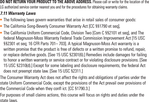 DO NOT RETURN YOUR PRODUCT TO THE ABOVE ADDRESS. Please call or write for the location of the LG authorized service center nearest you and for the procedures for obtaining warranty claims.7.11 Warranty Laws• The following laws govern warranties that arise in retail sales of consumer goods:• The California Song-Beverly Consumer Warranty Act [CC §§1790 et seq],• The California Uniform Commercial Code, Division Two [Com C §§2101 et seq], and The federal Magnuson-Moss Warranty Federal Trade Commission Improvement Act [15 USC §§2301 et seq; 16 CFR Parts 701– 703]. A typical Magnuson-Moss Act warranty is a written promise that the product is free of defects or a written promise to refund, repair, or replace defective goods. [See 15 USC §2301(6).] Remedies include damages for failing to honor a written warranty or service contract or for violating disclosure provisions. [See 15 USC §2310(d).] Except for some labeling and disclosure requirements, the federal Act does not preempt state law. [See 15 USC §2311.]The Consumer Warranty Act does not affect the rights and obligations of parties under the state Uniform Commercial Code, except the provisions of the Act prevail over provisions of the Commercial Code when they confl ict. [CC §1790.3.]For purposes of small claims actions, this course will focus on rights and duties under the state laws.