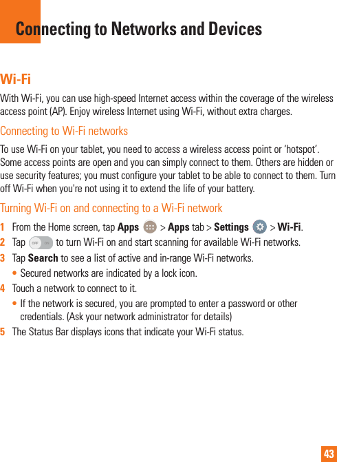 43Wi-FiWith Wi-Fi, you can use high-speed Internet access within the coverage of the wireless access point (AP). Enjoy wireless Internet using Wi-Fi, without extra charges. Connecting to Wi-Fi networksTo use Wi-Fi on your tablet, you need to access a wireless access point or ‘hotspot’. Some access points are open and you can simply connect to them. Others are hidden or use security features; you must configure your tablet to be able to connect to them. Turn off Wi-Fi when you&apos;re not using it to extend the life of your battery. Turning Wi-Fi on and connecting to a Wi-Fi network1  From the Home screen, tap Apps   &gt; Apps tab &gt; Settings   &gt; Wi-Fi.2  Tap   to turn Wi-Fi on and start scanning for available Wi-Fi networks.3  Tap Search to see a list of active and in-range Wi-Fi networks.• Secured networks are indicated by a lock icon.4  Touch a network to connect to it.• If the network is secured, you are prompted to enter a password or other credentials. (Ask your network administrator for details)5  The Status Bar displays icons that indicate your Wi-Fi status.Connecting to Networks and Devices