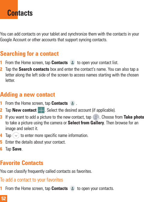 52You can add contacts on your tablet and synchronize them with the contacts in your Google Account or other accounts that support syncing contacts.Searching for a contact1  From the Home screen, tap Contacts   to open your contact list.2  Tap the Search contacts box and enter the contact&apos;s name. You can also tap a letter along the left side of the screen to access names starting with the chosen letter.Adding a new contact1  From the Home screen, tap Contacts  .2  Tap New contact  . Select the desired account (if applicable).3  If you want to add a picture to the new contact, tap  . Choose from Take photo to take a picture using the camera or Select from Gallery. Then browse for an image and select it.4  Tap   to enter more specific name information.5  Enter the details about your contact.6  Tap Save.Favorite ContactsYou can classify frequently called contacts as favorites.To add a contact to your favorites1  From the Home screen, tap Contacts   to open your contacts.Contacts