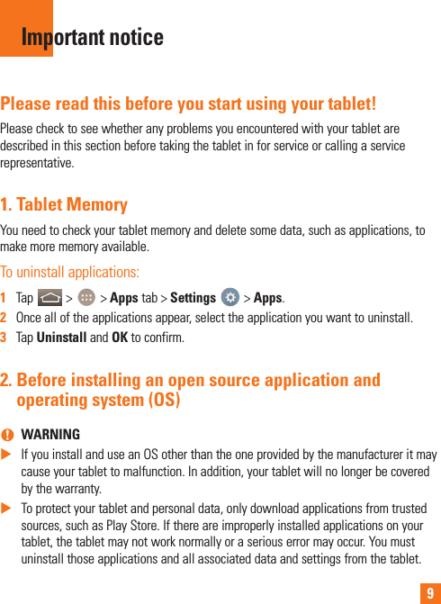 9Please read this before you start using your tablet!Please check to see whether any problems you encountered with your tablet are described in this section before taking the tablet in for service or calling a service representative.1.  Tablet MemoryYou need to check your tablet memory and delete some data, such as applications, to make more memory available.To uninstall applications:1  Tap   &gt;   &gt; Apps tab &gt; Settings   &gt; Apps.2  Once all of the applications appear, select the application you want to uninstall.3  Tap Uninstall and OK to confirm.2.  Before installing an open source application and operating system (OS) nWARNING XIf you install and use an OS other than the one provided by the manufacturer it may cause your tablet to malfunction. In addition, your tablet will no longer be covered by the warranty. XTo protect your tablet and personal data, only download applications from trusted sources, such as Play Store. If there are improperly installed applications on your tablet, the tablet may not work normally or a serious error may occur. You must uninstall those applications and all associated data and settings from the tablet.Important notice