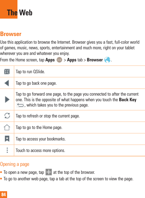 84BrowserUse this application to browse the Internet. Browser gives you a fast, full-color world of games, music, news, sports, entertainment and much more, right on your tablet wherever you are and whatever you enjoy.From the Home screen, tap Apps   &gt; Apps tab &gt; Browser  .Tap to run QSlide.Tap to go back one page.Tap to go forward one page, to the page you connected to after the current one. This is the opposite of what happens when you touch the Back Key , which takes you to the previous page.Tap to refresh or stop the current page.Tap to go to the Home page.Tap to access your bookmarks.Touch to access more options.Opening a page• To open a new page, tap   at the top of the browser.• To go to another web page, tap a tab at the top of the screen to view the page.The Web