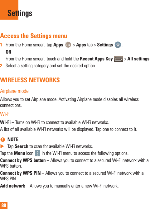 88Access the Settings menu1  From the Home screen, tap Apps   &gt; Apps tab &gt; Settings  . OR   From the Home screen, touch and hold the Recent Apps Key   &gt; All settings.2  Select a setting category and set the desired option.WIRELESS NETWORKSAirplane modeAllows you to set Airplane mode. Activating Airplane mode disables all wireless connections.Wi-FiWi-Fi – Turns on Wi-Fi to connect to available Wi-Fi networks.A list of all available Wi-Fi networks will be displayed. Tap one to connect to it. nNOTE  XTap Search to scan for available Wi-Fi networks.Tap the Menu icon   in the Wi-Fi menu to access the following options.Connect by WPS button – Allows you to connect to a secured Wi-Fi network with a WPS button.Connect by WPS PIN – Allows you to connect to a secured Wi-Fi network with a WPS PIN.Add network – Allows you to manually enter a new Wi-Fi network.Settings