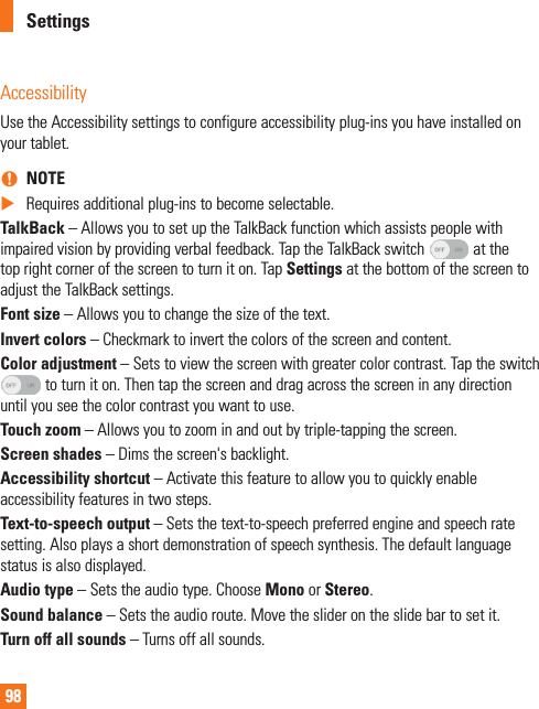 98AccessibilityUse the Accessibility settings to configure accessibility plug-ins you have installed on your tablet. nNOTE XRequires additional plug-ins to become selectable.TalkBack – Allows you to set up the TalkBack function which assists people with impaired vision by providing verbal feedback. Tap the TalkBack switch   at the top right corner of the screen to turn it on. Tap Settings at the bottom of the screen to adjust the TalkBack settings.Font size – Allows you to change the size of the text.Invert colors – Checkmark to invert the colors of the screen and content.Color adjustment – Sets to view the screen with greater color contrast. Tap the switch  to turn it on. Then tap the screen and drag across the screen in any direction until you see the color contrast you want to use.Touch zoom – Allows you to zoom in and out by triple-tapping the screen.Screen shades – Dims the screen&apos;s backlight.Accessibility shortcut – Activate this feature to allow you to quickly enable accessibility features in two steps.Text-to-speech output – Sets the text-to-speech preferred engine and speech rate setting. Also plays a short demonstration of speech synthesis. The default language status is also displayed.Audio type – Sets the audio type. Choose Mono or Stereo.Sound balance – Sets the audio route. Move the slider on the slide bar to set it.Turn off all sounds – Turns off all sounds.Settings