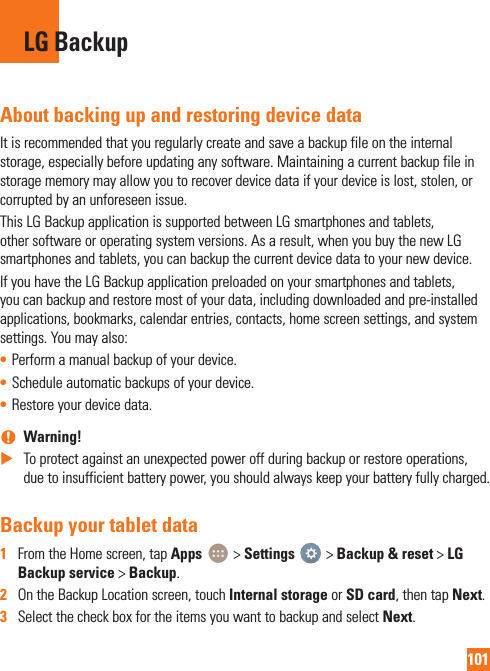 101About backing up and restoring device dataIt is recommended that you regularly create and save a backup file on the internal storage, especially before updating any software. Maintaining a current backup file in storage memory may allow you to recover device data if your device is lost, stolen, or corrupted by an unforeseen issue.This LG Backup application is supported between LG smartphones and tablets, other software or operating system versions. As a result, when you buy the new LG smartphones and tablets, you can backup the current device data to your new device.If you have the LG Backup application preloaded on your smartphones and tablets, you can backup and restore most of your data, including downloaded and pre-installed applications, bookmarks, calendar entries, contacts, home screen settings, and system settings. You may also:• Perform a manual backup of your device.• Schedule automatic backups of your device.• Restore your device data. nWarning!  XTo protect against an unexpected power off during backup or restore operations, due to insufficient battery power, you should always keep your battery fully charged.Backup your tablet data1  From the Home screen, tap Apps   &gt; Settings   &gt; Backup &amp; reset &gt; LG Backup service &gt; Backup. 2  On the Backup Location screen, touch Internal storage or SD card, then tap Next.3  Select the check box for the items you want to backup and select Next.LG Backup