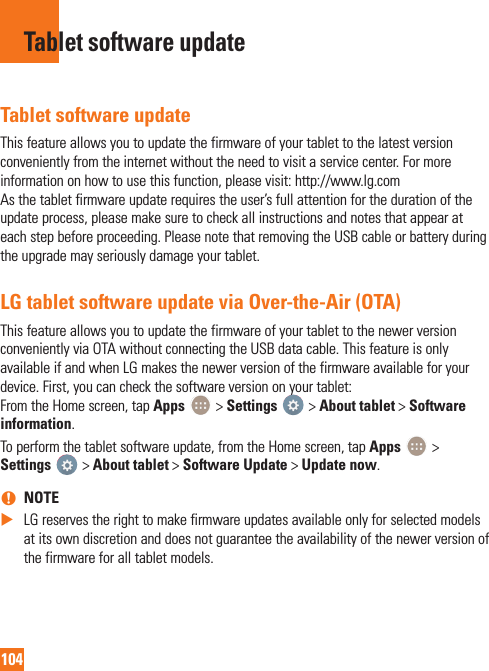 104Tablet software updateThis feature allows you to update the firmware of your tablet to the latest version conveniently from the internet without the need to visit a service center. For more information on how to use this function, please visit: http://www.lg.com  As the tablet firmware update requires the user’s full attention for the duration of the update process, please make sure to check all instructions and notes that appear at each step before proceeding. Please note that removing the USB cable or battery during the upgrade may seriously damage your tablet.LG tablet software update via Over-the-Air (OTA)This feature allows you to update the firmware of your tablet to the newer version conveniently via OTA without connecting the USB data cable. This feature is only available if and when LG makes the newer version of the firmware available for your device. First, you can check the software version on your tablet: From the Home screen, tap Apps   &gt; Settings   &gt; About tablet &gt; Software information.To perform the tablet software update, from the Home screen, tap Apps   &gt; Settings   &gt; About tablet &gt; Software Update &gt; Update now. nNOTE XLG reserves the right to make firmware updates available only for selected models at its own discretion and does not guarantee the availability of the newer version of the firmware for all tablet models.Tablet software update