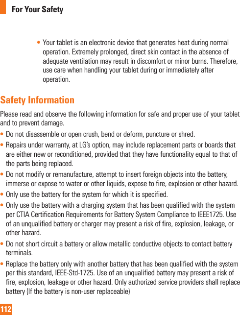 112For Your Safety• Your tablet is an electronic device that generates heat during normal operation. Extremely prolonged, direct skin contact in the absence of adequate ventilation may result in discomfort or minor burns. Therefore, use care when handling your tablet during or immediately after operation.Safety InformationPlease read and observe the following information for safe and proper use of your tablet and to prevent damage.• Do not disassemble or open crush, bend or deform, puncture or shred.• Repairs under warranty, at LG’s option, may include replacement parts or boards that are either new or reconditioned, provided that they have functionality equal to that of the parts being replaced.• Do not modify or remanufacture, attempt to insert foreign objects into the battery, immerse or expose to water or other liquids, expose to fire, explosion or other hazard. • Only use the battery for the system for which it is specified.• Only use the battery with a charging system that has been qualified with the system per CTIA Certification Requirements for Battery System Compliance to IEEE1725. Use of an unqualified battery or charger may present a risk of fire, explosion, leakage, or other hazard.• Do not short circuit a battery or allow metallic conductive objects to contact battery terminals.• Replace the battery only with another battery that has been qualified with the system per this standard, IEEE-Std-1725. Use of an unqualified battery may present a risk of fire, explosion, leakage or other hazard. Only authorized service providers shall replace battery (If the battery is non-user replaceable)