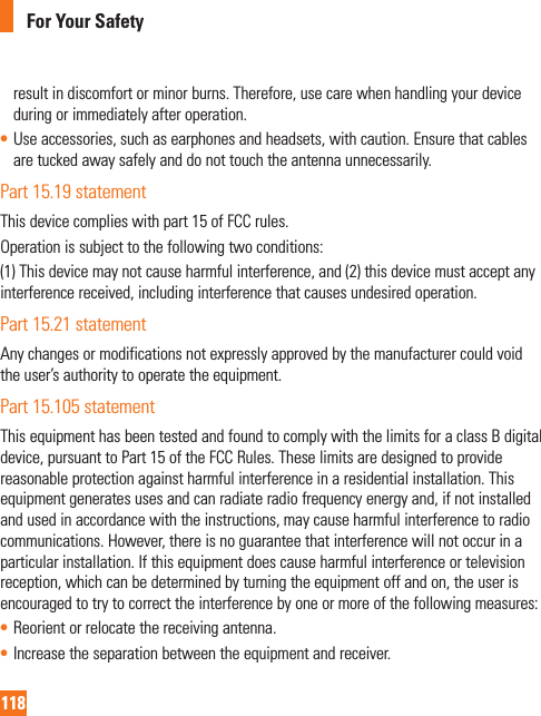118For Your Safetyresult in discomfort or minor burns. Therefore, use care when handling your device during or immediately after operation.• Use accessories, such as earphones and headsets, with caution. Ensure that cables are tucked away safely and do not touch the antenna unnecessarily.Part 15.19 statementThis device complies with part 15 of FCC rules. Operation is subject to the following two conditions: (1) This device may not cause harmful interference, and (2) this device must accept any interference received, including interference that causes undesired operation.Part 15.21 statementAny changes or modifications not expressly approved by the manufacturer could void the user’s authority to operate the equipment.Part 15.105 statementThis equipment has been tested and found to comply with the limits for a class B digital device, pursuant to Part 15 of the FCC Rules. These limits are designed to provide reasonable protection against harmful interference in a residential installation. This equipment generates uses and can radiate radio frequency energy and, if not installed and used in accordance with the instructions, may cause harmful interference to radio communications. However, there is no guarantee that interference will not occur in a particular installation. If this equipment does cause harmful interference or television reception, which can be determined by turning the equipment off and on, the user is encouraged to try to correct the interference by one or more of the following measures:• Reorient or relocate the receiving antenna.• Increase the separation between the equipment and receiver.