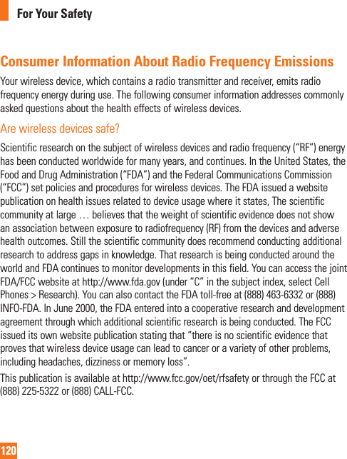 120For Your SafetyConsumer Information About Radio Frequency EmissionsYour wireless device, which contains a radio transmitter and receiver, emits radio frequency energy during use. The following consumer information addresses commonly asked questions about the health effects of wireless devices.Are wireless devices safe?Scientific research on the subject of wireless devices and radio frequency (“RF”) energy has been conducted worldwide for many years, and continues. In the United States, the Food and Drug Administration (“FDA”) and the Federal Communications Commission (“FCC”) set policies and procedures for wireless devices. The FDA issued a website publication on health issues related to device usage where it states, The scientific community at large … believes that the weight of scientific evidence does not show an association between exposure to radiofrequency (RF) from the devices and adverse health outcomes. Still the scientific community does recommend conducting additional research to address gaps in knowledge. That research is being conducted around the world and FDA continues to monitor developments in this field. You can access the joint FDA/FCC website at http://www.fda.gov (under “C” in the subject index, select Cell Phones &gt; Research). You can also contact the FDA toll-free at (888) 463-6332 or (888) INFO-FDA. In June 2000, the FDA entered into a cooperative research and development agreement through which additional scientific research is being conducted. The FCC issued its own website publication stating that “there is no scientific evidence that proves that wireless device usage can lead to cancer or a variety of other problems, including headaches, dizziness or memory loss”.This publication is available at http://www.fcc.gov/oet/rfsafety or through the FCC at (888) 225-5322 or (888) CALL-FCC.