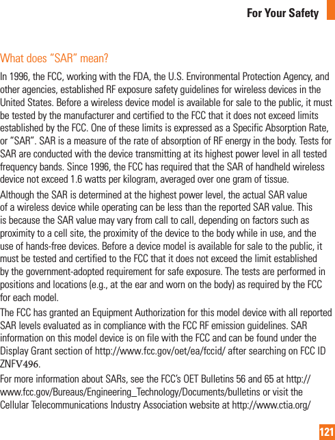 121For Your SafetyWhat does “SAR” mean?In 1996, the FCC, working with the FDA, the U.S. Environmental Protection Agency, and other agencies, established RF exposure safety guidelines for wireless devices in the United States. Before a wireless device model is available for sale to the public, it must be tested by the manufacturer and certified to the FCC that it does not exceed limits established by the FCC. One of these limits is expressed as a Specific Absorption Rate, or “SAR”. SAR is a measure of the rate of absorption of RF energy in the body. Tests for SAR are conducted with the device transmitting at its highest power level in all tested frequency bands. Since 1996, the FCC has required that the SAR of handheld wireless device not exceed 1.6 watts per kilogram, averaged over one gram of tissue. Although the SAR is determined at the highest power level, the actual SAR value of a wireless device while operating can be less than the reported SAR value. This is because the SAR value may vary from call to call, depending on factors such as proximity to a cell site, the proximity of the device to the body while in use, and the use of hands-free devices. Before a device model is available for sale to the public, it must be tested and certified to the FCC that it does not exceed the limit established by the government-adopted requirement for safe exposure. The tests are performed in positions and locations (e.g., at the ear and worn on the body) as required by the FCC for each model.The FCC has granted an Equipment Authorization for this model device with all reported SAR levels evaluated as in compliance with the FCC RF emission guidelines. SAR information on this model device is on file with the FCC and can be found under the Display Grant section of http://www.fcc.gov/oet/ea/fccid/ after searching on FCC ID ZNFV496.For more information about SARs, see the FCC’s OET Bulletins 56 and 65 at http://www.fcc.gov/Bureaus/Engineering_Technology/Documents/bulletins or visit the Cellular Telecommunications Industry Association website at http://www.ctia.org/