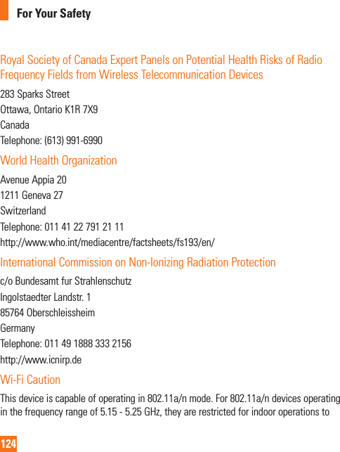 124For Your SafetyRoyal Society of Canada Expert Panels on Potential Health Risks of Radio Frequency Fields from Wireless Telecommunication Devices283 Sparks StreetOttawa, Ontario K1R 7X9CanadaTelephone: (613) 991-6990World Health OrganizationAvenue Appia 201211 Geneva 27SwitzerlandTelephone: 011 41 22 791 21 11http://www.who.int/mediacentre/factsheets/fs193/en/International Commission on Non-Ionizing Radiation Protectionc/o Bundesamt fur StrahlenschutzIngolstaedter Landstr. 185764 OberschleissheimGermanyTelephone: 011 49 1888 333 2156http://www.icnirp.deWi-Fi CautionThis device is capable of operating in 802.11a/n mode. For 802.11a/n devices operating in the frequency range of 5.15 - 5.25 GHz, they are restricted for indoor operations to 