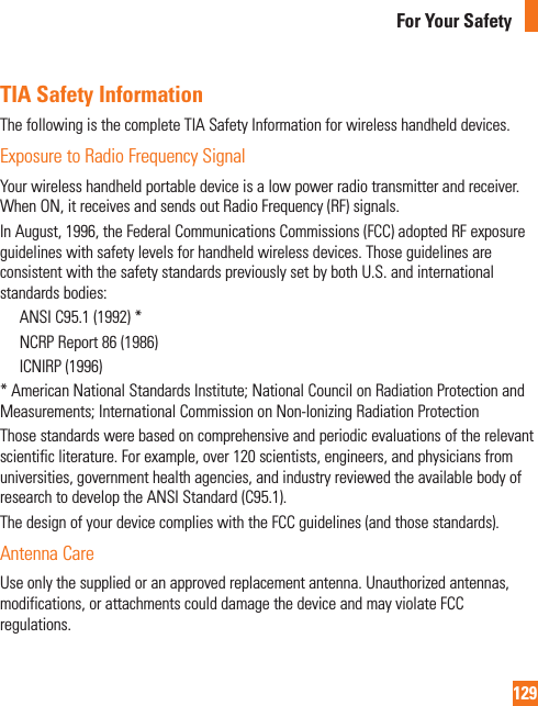 129For Your SafetyTIA Safety InformationThe following is the complete TIA Safety Information for wireless handheld devices.Exposure to Radio Frequency SignalYour wireless handheld portable device is a low power radio transmitter and receiver. When ON, it receives and sends out Radio Frequency (RF) signals.In August, 1996, the Federal Communications Commissions (FCC) adopted RF exposure guidelines with safety levels for handheld wireless devices. Those guidelines are consistent with the safety standards previously set by both U.S. and international standards bodies:  ANSI C95.1 (1992) *   NCRP Report 86 (1986)  ICNIRP (1996)* American National Standards Institute; National Council on Radiation Protection and Measurements; International Commission on Non-Ionizing Radiation Protection Those standards were based on comprehensive and periodic evaluations of the relevant scientific literature. For example, over 120 scientists, engineers, and physicians from universities, government health agencies, and industry reviewed the available body of research to develop the ANSI Standard (C95.1).The design of your device complies with the FCC guidelines (and those standards).Antenna CareUse only the supplied or an approved replacement antenna. Unauthorized antennas, modifications, or attachments could damage the device and may violate FCC regulations.