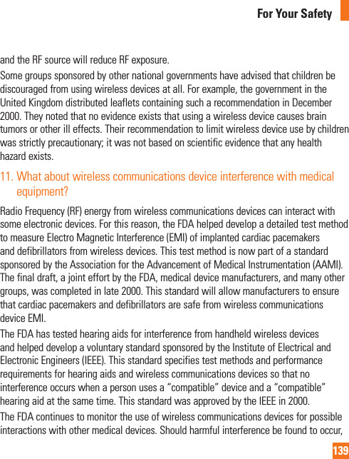 139For Your Safetyand the RF source will reduce RF exposure. Some groups sponsored by other national governments have advised that children be discouraged from using wireless devices at all. For example, the government in the United Kingdom distributed leaflets containing such a recommendation in December 2000. They noted that no evidence exists that using a wireless device causes brain tumors or other ill effects. Their recommendation to limit wireless device use by children was strictly precautionary; it was not based on scientific evidence that any health hazard exists.11.  What about wireless communications device interference with medical equipment?Radio Frequency (RF) energy from wireless communications devices can interact with some electronic devices. For this reason, the FDA helped develop a detailed test method to measure Electro Magnetic Interference (EMI) of implanted cardiac pacemakers and defibrillators from wireless devices. This test method is now part of a standard sponsored by the Association for the Advancement of Medical Instrumentation (AAMI). The final draft, a joint effort by the FDA, medical device manufacturers, and many other groups, was completed in late 2000. This standard will allow manufacturers to ensure that cardiac pacemakers and defibrillators are safe from wireless communications device EMI.The FDA has tested hearing aids for interference from handheld wireless devices and helped develop a voluntary standard sponsored by the Institute of Electrical and Electronic Engineers (IEEE). This standard specifies test methods and performance requirements for hearing aids and wireless communications devices so that no interference occurs when a person uses a “compatible” device and a “compatible” hearing aid at the same time. This standard was approved by the IEEE in 2000. The FDA continues to monitor the use of wireless communications devices for possible interactions with other medical devices. Should harmful interference be found to occur, 