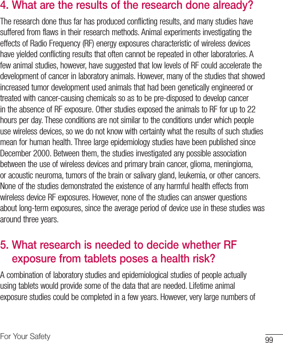 99For Your Safety4.  What are the results of the research done already?The research done thus far has produced conflicting results, and many studies have suffered from flaws in their research methods. Animal experiments investigating the effects of Radio Frequency (RF) energy exposures characteristic of wireless devices have yielded conflicting results that often cannot be repeated in other laboratories. A few animal studies, however, have suggested that low levels of RF could accelerate the development of cancer in laboratory animals. However, many of the studies that showed increased tumor development used animals that had been genetically engineered or treated with cancer-causing chemicals so as to be pre-disposed to develop cancer in the absence of RF exposure. Other studies exposed the animals to RF for up to 22 hours per day. These conditions are not similar to the conditions under which people use wireless devices, so we do not know with certainty what the results of such studies mean for human health. Three large epidemiology studies have been published since December 2000. Between them, the studies investigated any possible association between the use of wireless devices and primary brain cancer, glioma, meningioma, or acoustic neuroma, tumors of the brain or salivary gland, leukemia, or other cancers. None of the studies demonstrated the existence of any harmful health effects from wireless device RF exposures. However, none of the studies can answer questions about long-term exposures, since the average period of device use in these studies was around three years.5.  What research is needed to decide whether RF exposure from tablets poses a health risk?A combination of laboratory studies and epidemiological studies of people actually using tablets would provide some of the data that are needed. Lifetime animal exposure studies could be completed in a few years. However, very large numbers of 