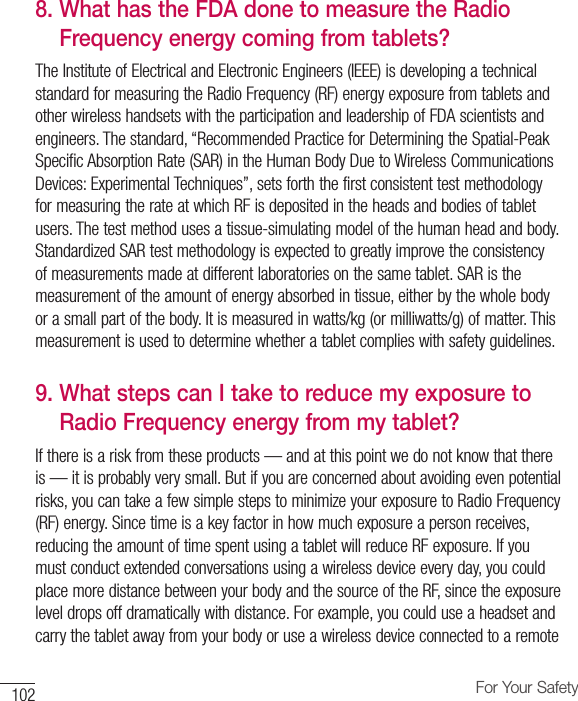 102 For Your Safety8.  What has the FDA done to measure the Radio Frequency energy coming from tablets?The Institute of Electrical and Electronic Engineers (IEEE) is developing a technical standard for measuring the Radio Frequency (RF) energy exposure from tablets and other wireless handsets with the participation and leadership of FDA scientists and engineers. The standard, “Recommended Practice for Determining the Spatial-Peak Specific Absorption Rate (SAR) in the Human Body Due to Wireless Communications Devices: Experimental Techniques”, sets forth the first consistent test methodology for measuring the rate at which RF is deposited in the heads and bodies of tablet users. The test method uses a tissue-simulating model of the human head and body. Standardized SAR test methodology is expected to greatly improve the consistency of measurements made at different laboratories on the same tablet. SAR is the measurement of the amount of energy absorbed in tissue, either by the whole body or a small part of the body. It is measured in watts/kg (or milliwatts/g) of matter. This measurement is used to determine whether a tablet complies with safety guidelines.9.  What steps can I take to reduce my exposure to Radio Frequency energy from my tablet?If there is a risk from these products — and at this point we do not know that there is — it is probably very small. But if you are concerned about avoiding even potential risks, you can take a few simple steps to minimize your exposure to Radio Frequency (RF) energy. Since time is a key factor in how much exposure a person receives, reducing the amount of time spent using a tablet will reduce RF exposure. If you must conduct extended conversations using a wireless device every day, you could place more distance between your body and the source of the RF, since the exposure level drops off dramatically with distance. For example, you could use a headset and carry the tablet away from your body or use a wireless device connected to a remote 
