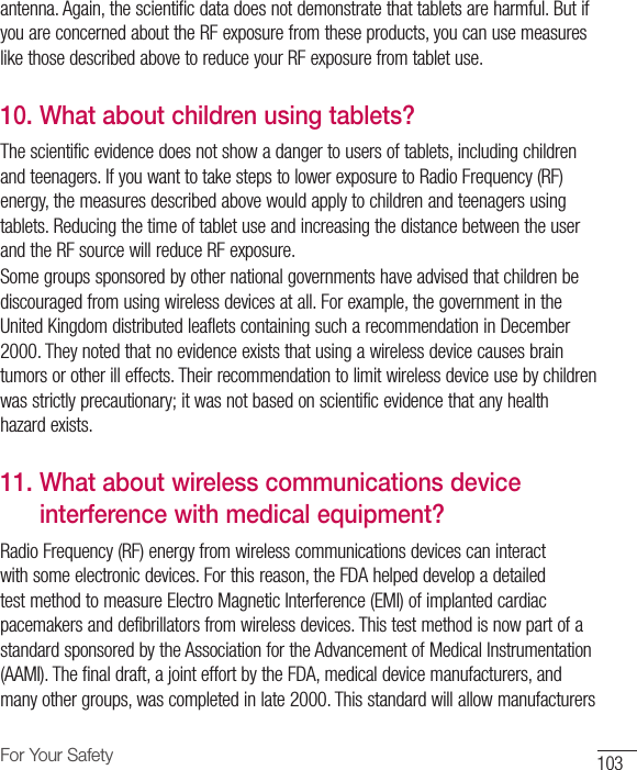 103For Your Safetyantenna. Again, the scientific data does not demonstrate that tablets are harmful. But if you are concerned about the RF exposure from these products, you can use measures like those described above to reduce your RF exposure from tablet use.10.  What about children using tablets?The scientific evidence does not show a danger to users of tablets, including children and teenagers. If you want to take steps to lower exposure to Radio Frequency (RF) energy, the measures described above would apply to children and teenagers using tablets. Reducing the time of tablet use and increasing the distance between the user and the RF source will reduce RF exposure. Some groups sponsored by other national governments have advised that children be discouraged from using wireless devices at all. For example, the government in the United Kingdom distributed leaflets containing such a recommendation in December 2000. They noted that no evidence exists that using a wireless device causes brain tumors or other ill effects. Their recommendation to limit wireless device use by children was strictly precautionary; it was not based on scientific evidence that any health hazard exists.11.  What about wireless communications device interference with medical equipment?Radio Frequency (RF) energy from wireless communications devices can interact with some electronic devices. For this reason, the FDA helped develop a detailed test method to measure Electro Magnetic Interference (EMI) of implanted cardiac pacemakers and defibrillators from wireless devices. This test method is now part of a standard sponsored by the Association for the Advancement of Medical Instrumentation (AAMI). The final draft, a joint effort by the FDA, medical device manufacturers, and many other groups, was completed in late 2000. This standard will allow manufacturers 