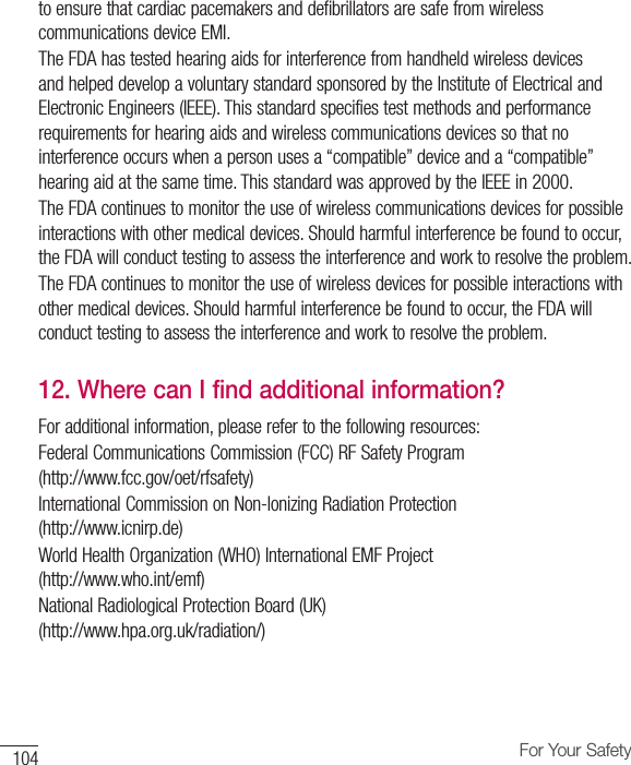 104 For Your Safetyto ensure that cardiac pacemakers and defibrillators are safe from wireless communications device EMI.The FDA has tested hearing aids for interference from handheld wireless devices and helped develop a voluntary standard sponsored by the Institute of Electrical and Electronic Engineers (IEEE). This standard specifies test methods and performance requirements for hearing aids and wireless communications devices so that no interference occurs when a person uses a “compatible” device and a “compatible” hearing aid at the same time. This standard was approved by the IEEE in 2000. The FDA continues to monitor the use of wireless communications devices for possible interactions with other medical devices. Should harmful interference be found to occur, the FDA will conduct testing to assess the interference and work to resolve the problem. The FDA continues to monitor the use of wireless devices for possible interactions with other medical devices. Should harmful interference be found to occur, the FDA will conduct testing to assess the interference and work to resolve the problem.12.  Where can I find additional information?For additional information, please refer to the following resources:Federal Communications Commission (FCC) RF Safety Program (http://www.fcc.gov/oet/rfsafety)International Commission on Non-lonizing Radiation Protection (http://www.icnirp.de)World Health Organization (WHO) International EMF Project (http://www.who.int/emf)National Radiological Protection Board (UK) (http://www.hpa.org.uk/radiation/)