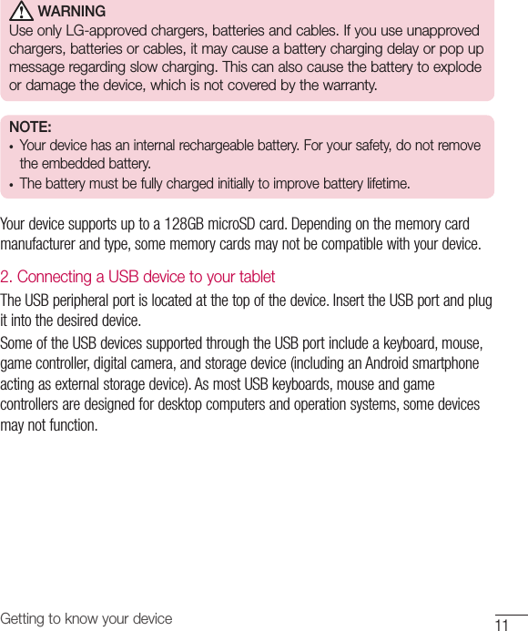 11Getting to know your device WARNINGUse only LG-approved chargers, batteries and cables. If you use unapproved chargers, batteries or cables, it may cause a battery charging delay or pop up message regarding slow charging. This can also cause the battery to explode or damage the device, which is not covered by the warranty.NOTE: •  Your device has an internal rechargeable battery. For your safety, do not remove the embedded battery. •  The battery must be fully charged initially to improve battery lifetime.Your device supports up to a 128GB microSD card. Depending on the memory card manufacturer and type, some memory cards may not be compatible with your device.2. Connecting a USB device to your tabletThe USB peripheral port is located at the top of the device. Insert the USB port and plug it into the desired device.Some of the USB devices supported through the USB port include a keyboard, mouse, game controller, digital camera, and storage device (including an Android smartphone acting as external storage device). As most USB keyboards, mouse and game controllers are designed for desktop computers and operation systems, some devices may not function.