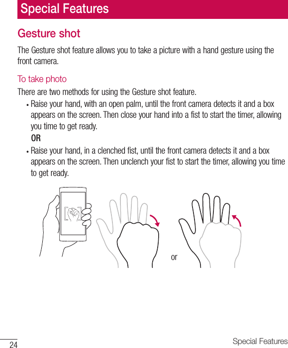 24 Special FeaturesGesture shotThe Gesture shot feature allows you to take a picture with a hand gesture using the front camera.To take photoThere are two methods for using the Gesture shot feature.•  Raise your hand, with an open palm, until the front camera detects it and a box appears on the screen. Then close your hand into a fist to start the timer, allowing you time to get ready.      OR•  Raise your hand, in a clenched fist, until the front camera detects it and a box appears on the screen. Then unclench your fist to start the timer, allowing you time to get ready.orSpecial Features