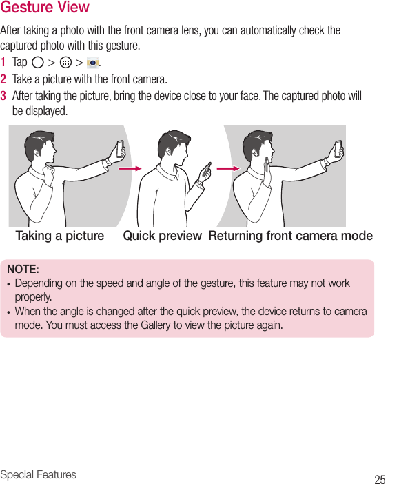 25Special FeaturesGesture ViewAfter taking a photo with the front camera lens, you can automatically check the captured photo with this gesture.1  Tap   &gt;   &gt;  . 2  Take a picture with the front camera.3  After taking the picture, bring the device close to your face. The captured photo will be displayed.Taking a picture Quick preview Returning front camera modeNOTE: •  Depending on the speed and angle of the gesture, this feature may not work properly.•  When the angle is changed after the quick preview, the device returns to camera mode. You must access the Gallery to view the picture again.