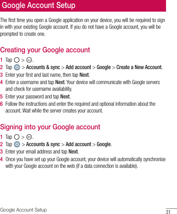 31Google Account SetupGoogle Account SetupThe first time you open a Google application on your device, you will be required to sign in with your existing Google account. If you do not have a Google account, you will be prompted to create one.Creating your Google account1  Tap   &gt;  .2  Tap   &gt; Accounts &amp; sync &gt; Add account &gt; Google &gt; Create a New Account.3  Enter your ﬁ rst and last name, then tap Next.4  Enter a username and tap Next. Your device will communicate with Google servers and check for username availability.5  Enter your password and tap Next.6  Follow the instructions and enter the required and optional information about the account. Wait while the server creates your account.Signing into your Google account1  Tap   &gt;  .2  Tap   &gt; Accounts &amp; sync &gt; Add account &gt; Google.3  Enter your email address and tap Next.4  Once you have set up your Google account, your device will automatically synchronise with your Google account on the web (if a data connection is available).