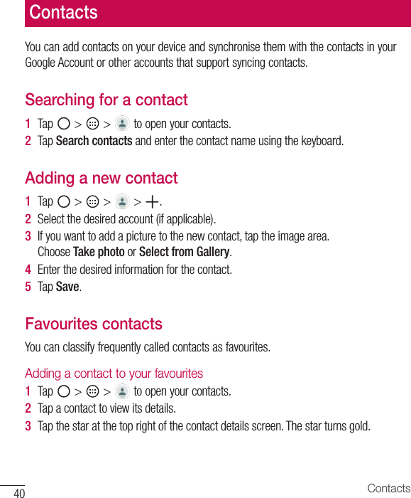 40 ContactsContactsYou can add contacts on your device and synchronise them with the contacts in your Google Account or other accounts that support syncing contacts.Searching for a contact1  Tap   &gt;   &gt;   to open your contacts.2  Tap Search contacts and enter the contact name using the keyboard.Adding a new contact1  Tap   &gt;   &gt;   &gt;  .2  Select the desired account (if applicable). 3  If you want to add a picture to the new contact, tap the image area. Choose Take photo or Select from Gallery.4  Enter the desired information for the contact.5  Tap Save.Favourites contactsYou can classify frequently called contacts as favourites.Adding a contact to your favourites1  Tap   &gt;   &gt;   to open your contacts.2  Tap a contact to view its details.3  Tap the star at the top right of the contact details screen. The star turns gold.