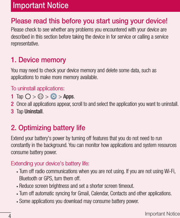 4Important NoticePlease read this before you start using your device!Please check to see whether any problems you encountered with your device are described in this section before taking the device in for service or calling a service representative.1. Device memoryYou may need to check your device memory and delete some data, such as applications to make more memory available.To uninstall applications:1  Tap   &gt;   &gt;   &gt; Apps.2  Once all applications appear, scroll to and select the application you want to uninstall.3  Tap Uninstall.2. Optimizing battery lifeExtend your battery&apos;s power by turning off features that you do not need to run constantly in the background. You can monitor how applications and system resources consume battery power.Extending your device&apos;s battery life:•  Turn off radio communications when you are not using. If you are not using Wi-Fi, Bluetooth or GPS, turn them off.•  Reduce screen brightness and set a shorter screen timeout.•  Turn off automatic syncing for Gmail, Calendar, Contacts and other applications.•  Some applications you download may consume battery power.Important Notice