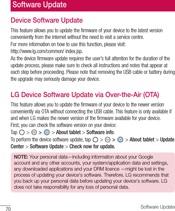 70 Software UpdateDevice Software UpdateThis feature allows you to update the firmware of your device to the latest version conveniently from the internet without the need to visit a service centre.For more information on how to use this function, please visit:http://www.lg.com/common/ index.jsp.As the device firmware update requires the user’s full attention for the duration of the update process, please make sure to check all instructions and notes that appear at each step before proceeding. Please note that removing the USB cable or battery during the upgrade may seriously damage your device.LG Device Software Update via Over-the-Air (OTA)This feature allows you to update the firmware of your device to the newer version conveniently via OTA without connecting the USB cable. This feature is only available if and when LG makes the newer version of the firmware available for your device.  First, you can check the software version on your device:Tap   &gt;   &gt;  &gt; About tablet &gt; Software info.To perform the device software update, tap   &gt;   &gt;  &gt; About tablet &gt; Update Center &gt; Software Update &gt; Check now for update.NOTE: Your personal data—including information about your Google account and any other accounts, your system/application data and settings, any downloaded applications and your DRM licence —might be lost in the process of updating your device&apos;s software. Therefore, LG recommends that you back up your personal data before updating your device&apos;s software. LG does not take responsibility for any loss of personal data.Software Update